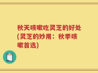 秋天咳嗽吃灵芝的好处(灵芝的妙用：秋季咳嗽首选)