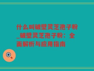 什么叫破壁灵芝孢子粉_破壁灵芝孢子粉：全面解析与应用指南