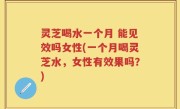灵芝喝水一个月 能见效吗女性(一个月喝灵芝水，女性有效果吗？)