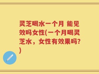灵芝喝水一个月 能见效吗女性(一个月喝灵芝水，女性有效果吗？)