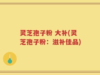 灵芝孢子粉 大补(灵芝孢子粉：滋补佳品)