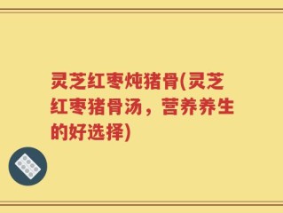 灵芝红枣炖猪骨(灵芝红枣猪骨汤，营养养生的好选择)