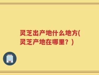 灵芝出产地什么地方(灵芝产地在哪里？)