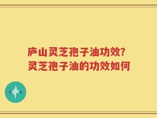 庐山灵芝孢子油功效？灵芝孢子油的功效如何