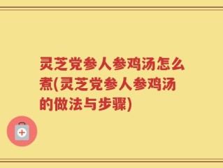 灵芝党参人参鸡汤怎么煮(灵芝党参人参鸡汤的做法与步骤)