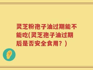 灵芝粉孢子油过期能不能吃(灵芝孢子油过期后是否安全食用？)