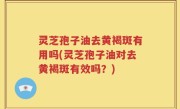灵芝孢子油去黄褐斑有用吗(灵芝孢子油对去黄褐斑有效吗？)