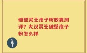 破壁灵芝孢子粉胶囊测评？大汉灵芝破壁孢子粉怎么样