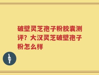 破壁灵芝孢子粉胶囊测评？大汉灵芝破壁孢子粉怎么样