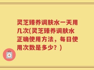 灵芝臻养调肤水一天用几次(灵芝臻养调肤水正确使用方法，每日使用次数是多少？)