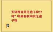 天津西青灵芝孢子粉公司？哪里有收购灵芝孢子粉