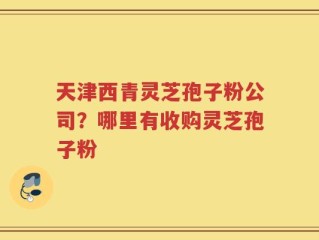 天津西青灵芝孢子粉公司？哪里有收购灵芝孢子粉