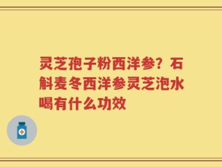 灵芝孢子粉西洋参？石斛麦冬西洋参灵芝泡水喝有什么功效