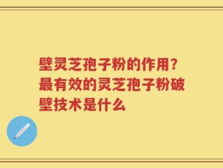 壁灵芝孢子粉的作用？最有效的灵芝孢子粉破壁技术是什么