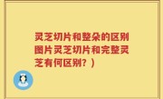 灵芝切片和整朵的区别图片灵芝切片和完整灵芝有何区别？)