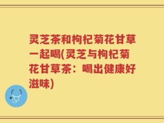 灵芝茶和枸杞菊花甘草一起喝(灵芝与枸杞菊花甘草茶：喝出健康好滋味)