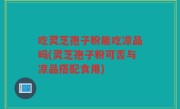 吃灵芝孢子粉能吃凉品吗(灵芝孢子粉可否与凉品搭配食用)