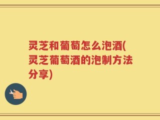 灵芝和葡萄怎么泡酒(灵芝葡萄酒的泡制方法分享)