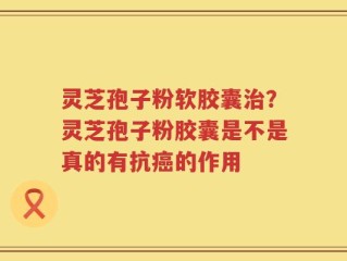 灵芝孢子粉软胶囊治？灵芝孢子粉胶囊是不是真的有抗癌的作用
