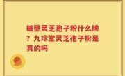破壁灵芝孢子粉什么牌？九珍堂灵芝孢子粉是真的吗