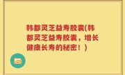 韩都灵芝益寿胶囊(韩都灵芝益寿胶囊，增长健康长寿的秘密！)