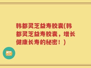 韩都灵芝益寿胶囊(韩都灵芝益寿胶囊，增长健康长寿的秘密！)