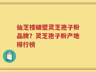仙芝楼破壁灵芝孢子粉品牌？灵芝孢子粉产地排行榜