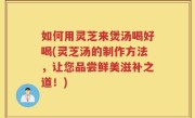 如何用灵芝来煲汤喝好喝(灵芝汤的制作方法，让您品尝鲜美滋补之道！)