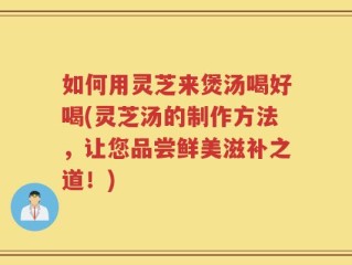 如何用灵芝来煲汤喝好喝(灵芝汤的制作方法，让您品尝鲜美滋补之道！)
