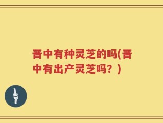 晋中有种灵芝的吗(晋中有出产灵芝吗？)
