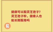 健康可以服灵芝孢子？灵芝孢子粉，健康人也能长期服用吗
