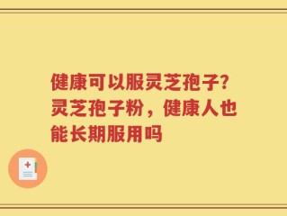 健康可以服灵芝孢子？灵芝孢子粉，健康人也能长期服用吗