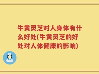 牛黄灵芝对人身体有什么好处(牛黄灵芝的好处对人体健康的影响)