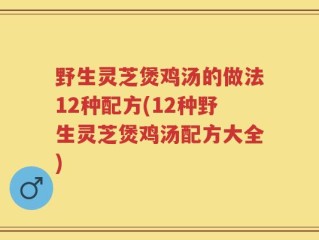 野生灵芝煲鸡汤的做法12种配方(12种野生灵芝煲鸡汤配方大全)