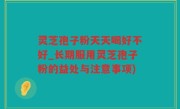灵芝孢子粉天天喝好不好_长期服用灵芝孢子粉的益处与注意事项)