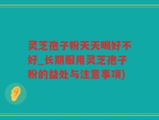 灵芝孢子粉天天喝好不好_长期服用灵芝孢子粉的益处与注意事项)