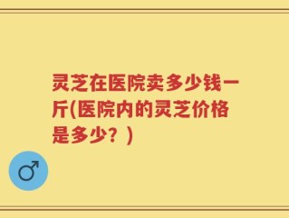 灵芝在医院卖多少钱一斤(医院内的灵芝价格是多少？)