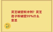 灵芝破壁粉冲剂？灵芝孢子粉破壁99%什么意思