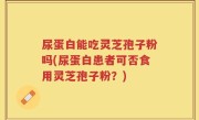 尿蛋白能吃灵芝孢子粉吗(尿蛋白患者可否食用灵芝孢子粉？)