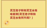 灵芝孢子粉和灵芝水有啥差别(灵芝孢子粉和灵芝水有何不同？)