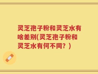 灵芝孢子粉和灵芝水有啥差别(灵芝孢子粉和灵芝水有何不同？)
