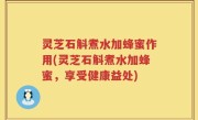 灵芝石斛煮水加蜂蜜作用(灵芝石斛煮水加蜂蜜，享受健康益处)