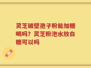 灵芝破壁孢子粉能加糖喝吗？灵芝粉泡水放白糖可以吗