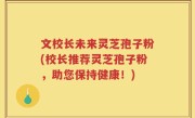 文校长未来灵芝孢子粉(校长推荐灵芝孢子粉，助您保持健康！)