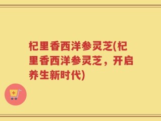 杞里香西洋参灵芝(杞里香西洋参灵芝，开启养生新时代)