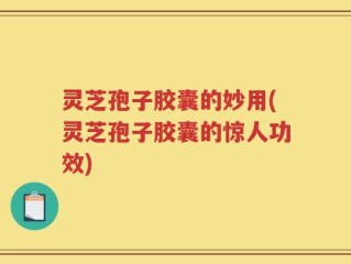 灵芝孢子胶囊的妙用(灵芝孢子胶囊的惊人功效)
