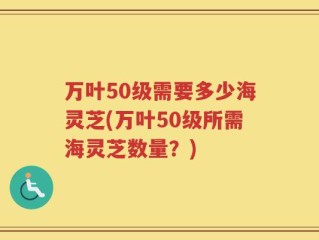 万叶50级需要多少海灵芝(万叶50级所需海灵芝数量？)