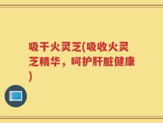 吸干火灵芝(吸收火灵芝精华，呵护肝脏健康)