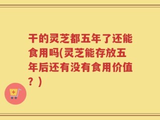 干的灵芝都五年了还能食用吗(灵芝能存放五年后还有没有食用价值？)