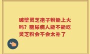 破壁灵芝孢子粉能上火吗？糖尿病人能不能吃灵芝粉会不会太补了